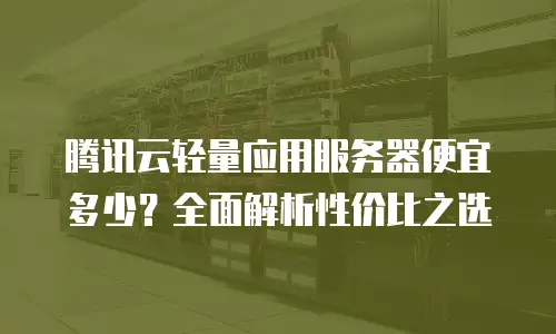 腾讯云轻量应用服务器便宜多少？全面解析性价比之选