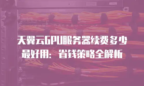 天翼云GPU服务器续费多少最好用：省钱策略全解析