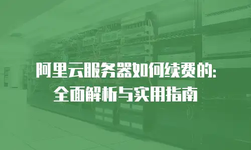 阿里云服务器如何续费的：全面解析与实用指南