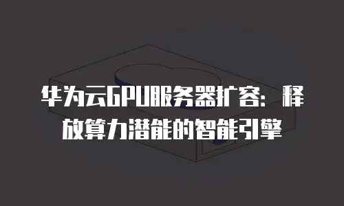 华为云GPU服务器扩容：释放算力潜能的智能引擎