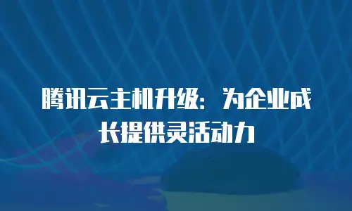 腾讯云主机升级：为企业成长提供灵活动力