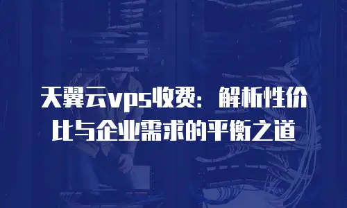 天翼云vps收费：解析性价比与企业需求的平衡之道