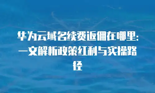 华为云域名续费返佣在哪里：一文解析政策红利与实操路径