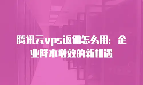 腾讯云vps返佣怎么用：企业降本增效的新机遇