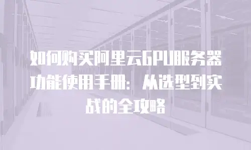 如何购买阿里云GPU服务器功能使用手册：从选型到实战的全攻略