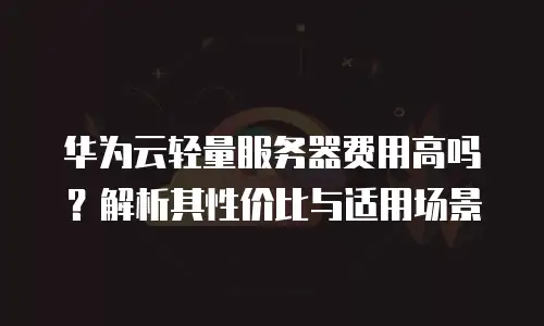 华为云轻量服务器费用高吗？解析其性价比与适用场景
