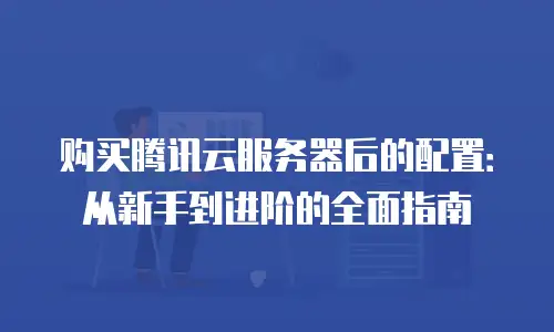 购买腾讯云服务器后的配置：从新手到进阶的全面指南