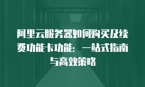 阿里云服务器如何购买及续费功能卡功能：一站式指南与高效策略