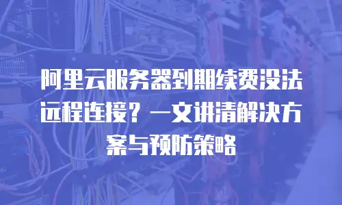 阿里云服务器到期续费没法远程连接？一文讲清解决方案与预防策略
