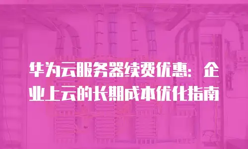 华为云服务器续费优惠：企业上云的长期成本优化指南