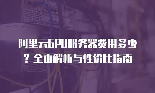 阿里云GPU服务器费用多少？全面解析与性价比指南