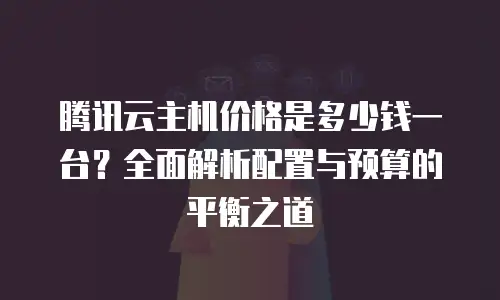 腾讯云主机价格是多少钱一台？全面解析配置与预算的平衡之道