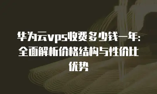 华为云vps收费多少钱一年：全面解析价格结构与性价比优势
