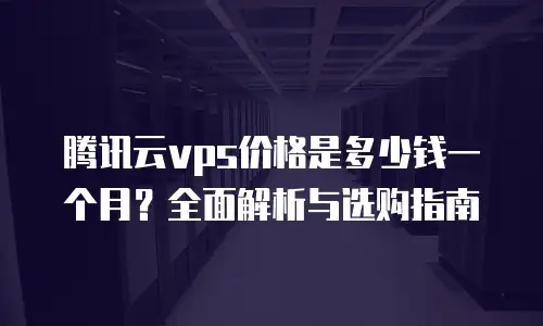 腾讯云vps价格是多少钱一个月？全面解析与选购指南