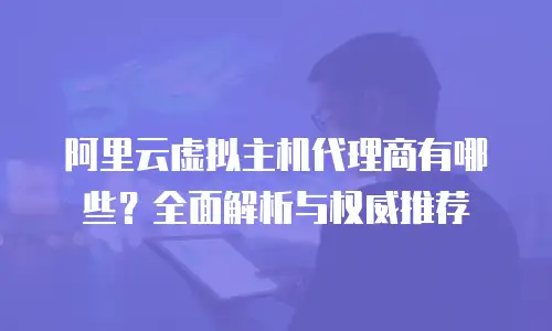 阿里云虚拟主机代理商有哪些？全面解析与权威推荐
