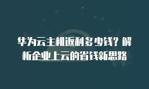华为云主机返利多少钱？解析企业上云的省钱新思路
