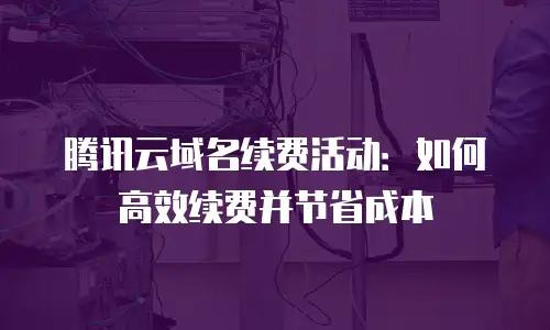 腾讯云域名续费活动：如何高效续费并节省成本