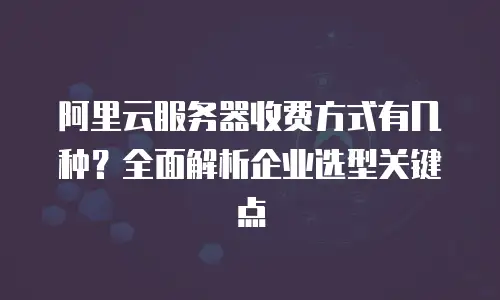 阿里云服务器收费方式有几种？全面解析企业选型关键点