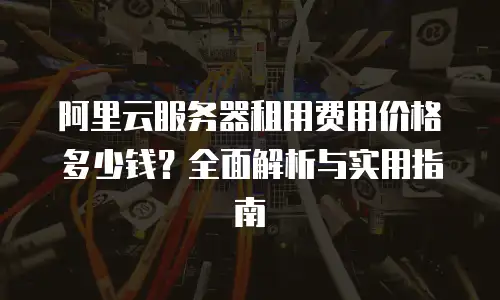 阿里云服务器租用费用价格多少钱？全面解析与实用指南