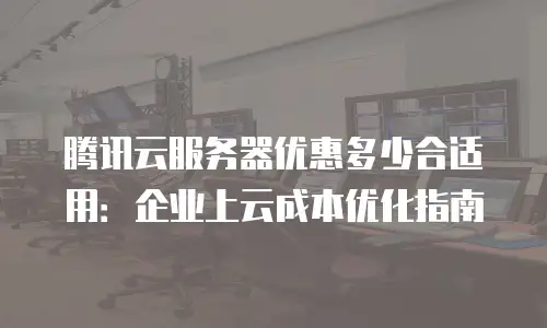 腾讯云服务器优惠多少合适用：企业上云成本优化指南
