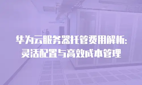 华为云服务器托管费用解析：灵活配置与高效成本管理