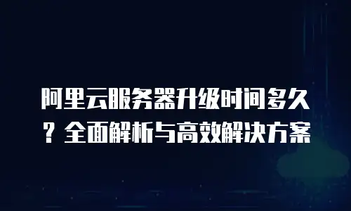 阿里云服务器升级时间多久？全面解析与高效解决方案