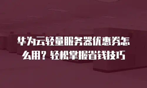 华为云轻量服务器优惠券怎么用？轻松掌握省钱技巧