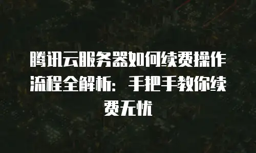 腾讯云服务器如何续费操作流程全解析：手把手教你续费无忧