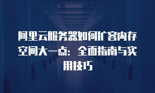 阿里云服务器如何扩容内存空间大一点：全面指南与实用技巧