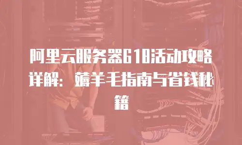 阿里云服务器618活动攻略详解：薅羊毛指南与省钱秘籍