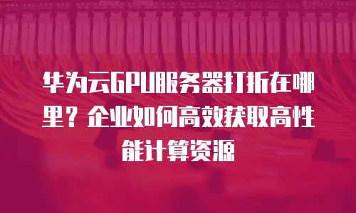 华为云GPU服务器打折在哪里？企业如何高效获取高性能计算资源