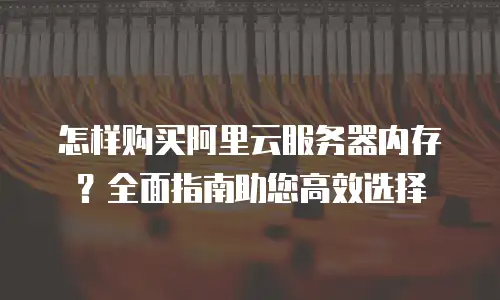 怎样购买阿里云服务器内存？全面指南助您高效选择