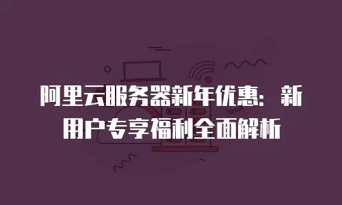 阿里云服务器新年优惠：新用户专享福利全面解析