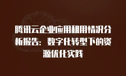 腾讯云企业应用租用情况分析报告：数字化转型下的资源优化实践