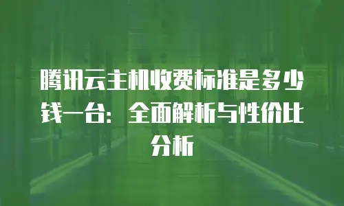 腾讯云主机收费标准是多少钱一台：全面解析与性价比分析