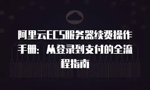 阿里云ECS服务器续费操作手册：从登录到支付的全流程指南