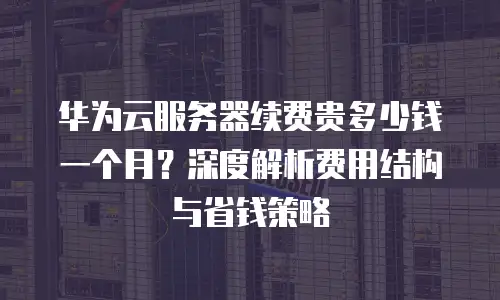 华为云服务器续费贵多少钱一个月？深度解析费用结构与省钱策略
