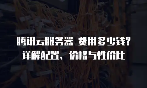 腾讯云服务器 费用多少钱？详解配置、价格与性价比