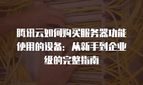 腾讯云如何购买服务器功能使用的设备：从新手到企业级的完整指南