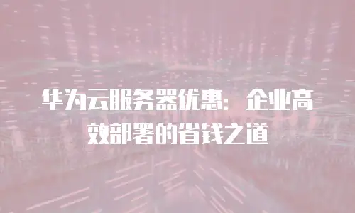 华为云服务器优惠：企业高效部署的省钱之道