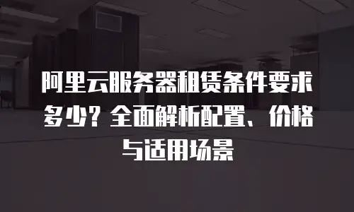 阿里云服务器租赁条件要求多少？全面解析配置、价格与适用场景