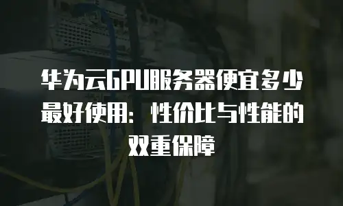 华为云GPU服务器便宜多少最好使用：性价比与性能的双重保障