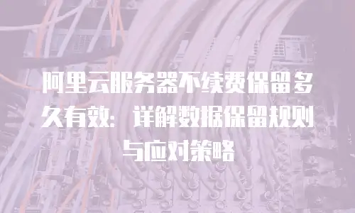 阿里云服务器不续费保留多久有效：详解数据保留规则与应对策略