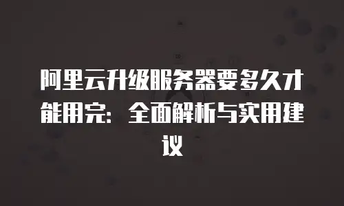 阿里云升级服务器要多久才能用完：全面解析与实用建议