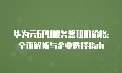 华为云GPU服务器租用价格：全面解析与企业选择指南