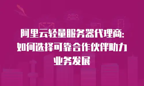 阿里云轻量服务器代理商：如何选择可靠合作伙伴助力业务发展