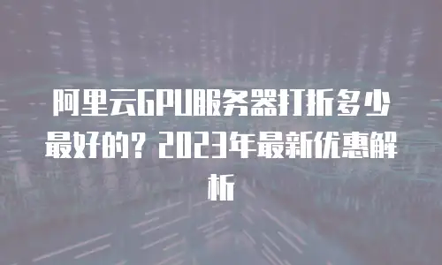 阿里云GPU服务器打折多少最好的？2023年最新优惠解析