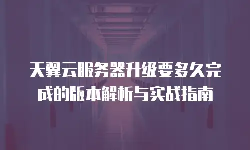 天翼云服务器升级要多久完成的版本解析与实战指南