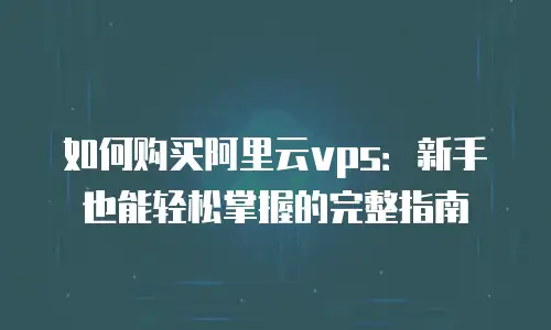 如何购买阿里云vps：新手也能轻松掌握的完整指南
