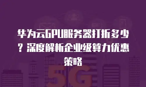 华为云GPU服务器打折多少？深度解析企业级算力优惠策略